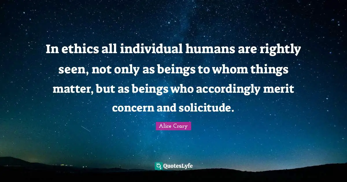 In ethics all individual humans are rightly seen, not only as beings to whom things matter, but as beings who accordingly merit concern and solicitude.