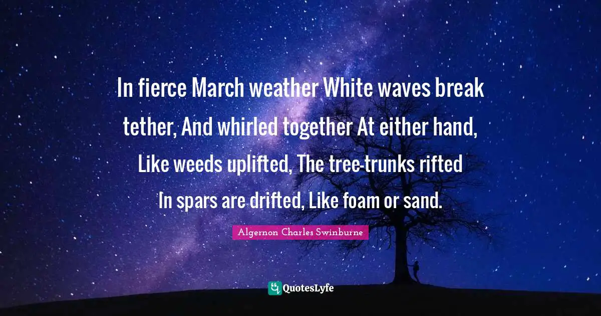 Foam Quotes: "In fierce March weather White waves break tether, And whirled together At either hand, Like weeds uplifted, The tree-trunks rifted In spars are drifted, Like foam or sand."