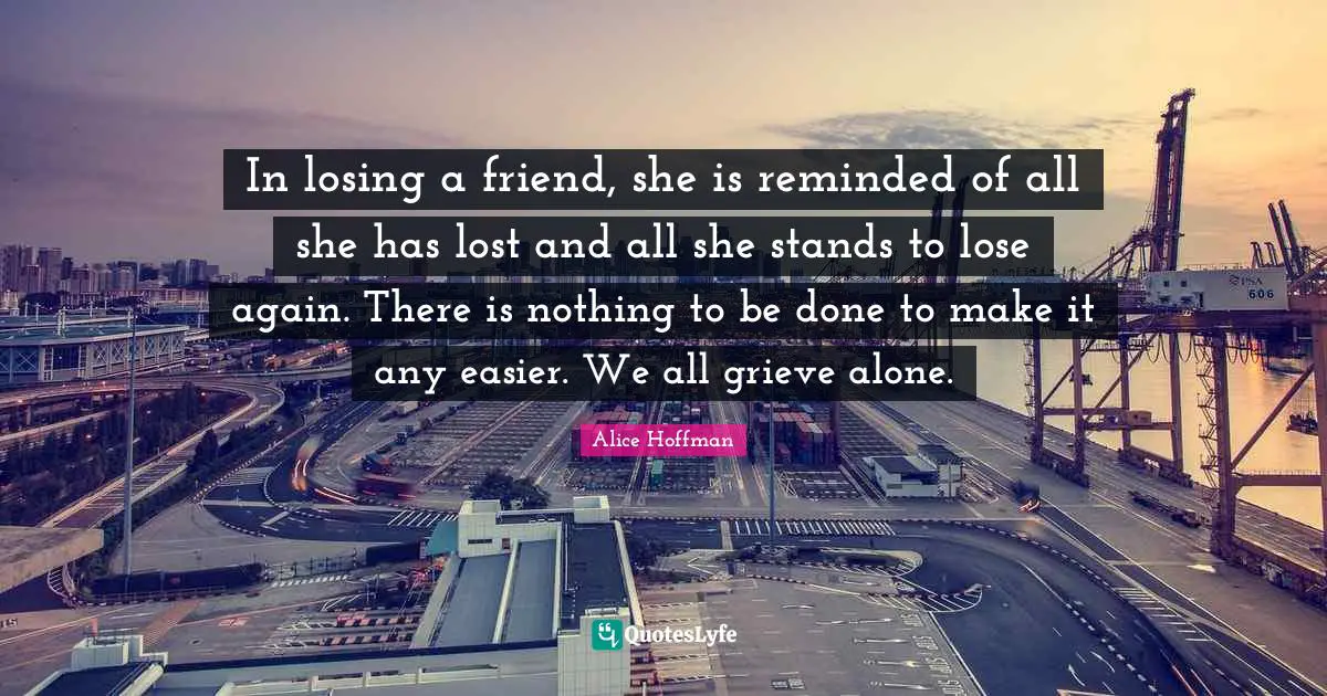 Losing Friends Quotes: "In losing a friend, she is reminded of all she has lost and all she stands to lose again. There is nothing to be done to make it any easier. We all grieve alone."