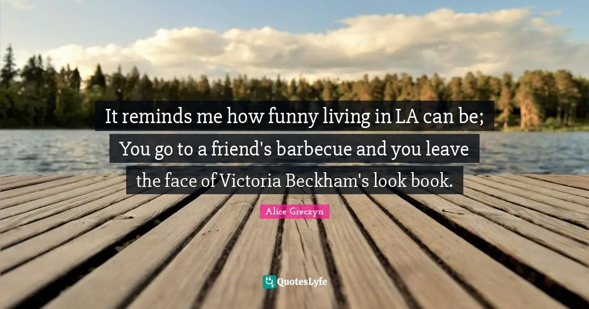 It reminds me how funny living in LA can be; You go to a friend's barbecue and you leave the face of Victoria Beckham's look book.