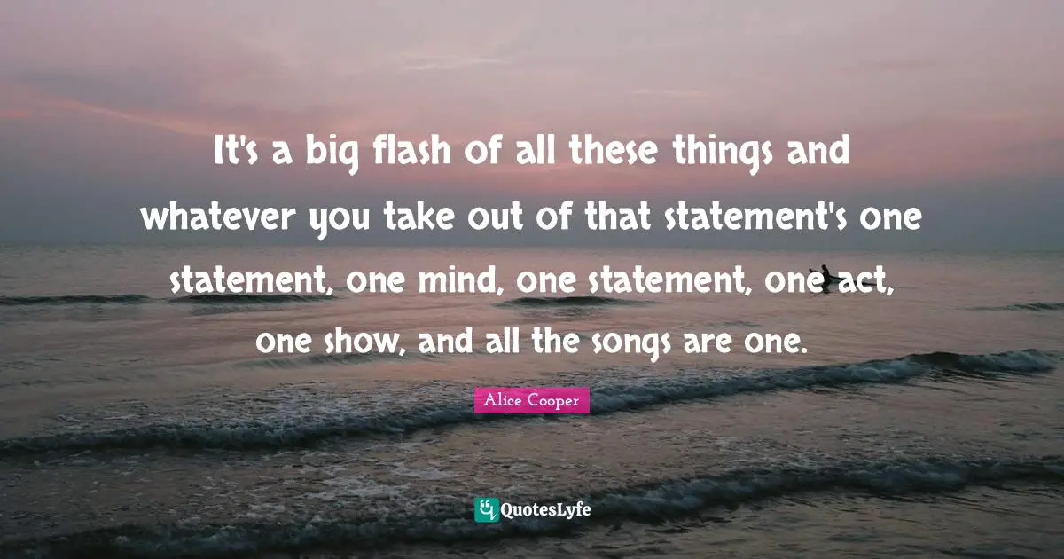 Alice Cooper Quotes: "It's a big flash of all these things and whatever you take out of that statement's one statement, one mind, one statement, one act, one show, and all the songs are one."