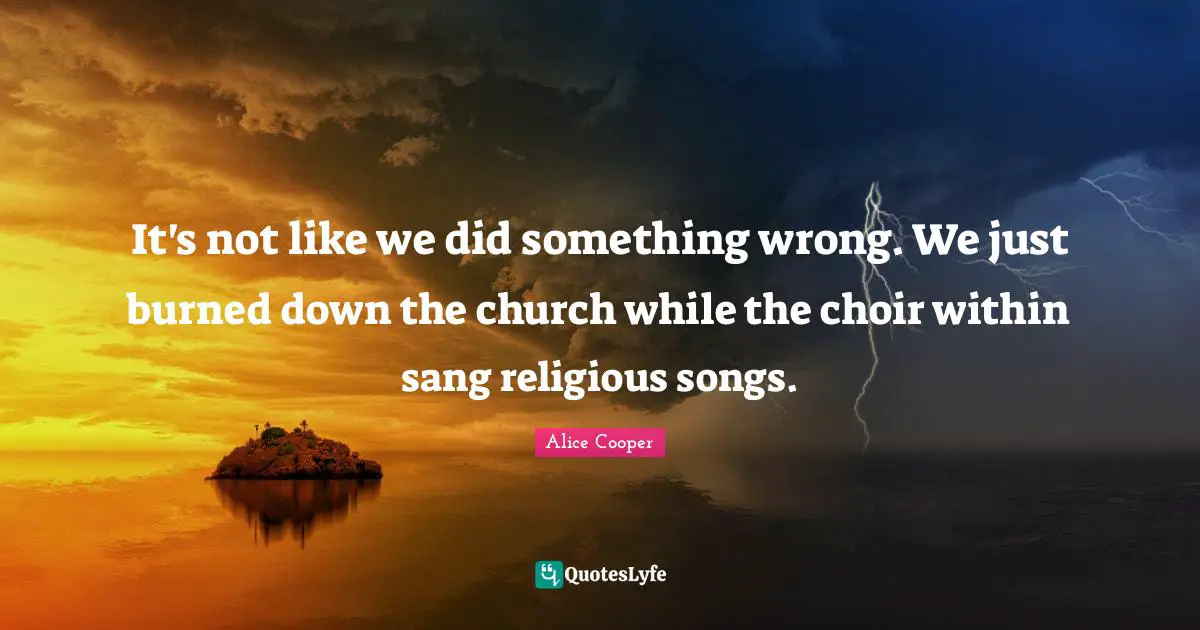 It's not like we did something wrong. We just burned down the church while the choir within sang religious songs.
