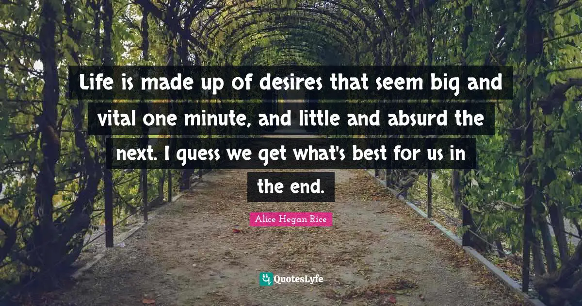 Life is made up of desires that seem big and vital one minute, and little and absurd the next. I guess we get what's best for us in the end.
