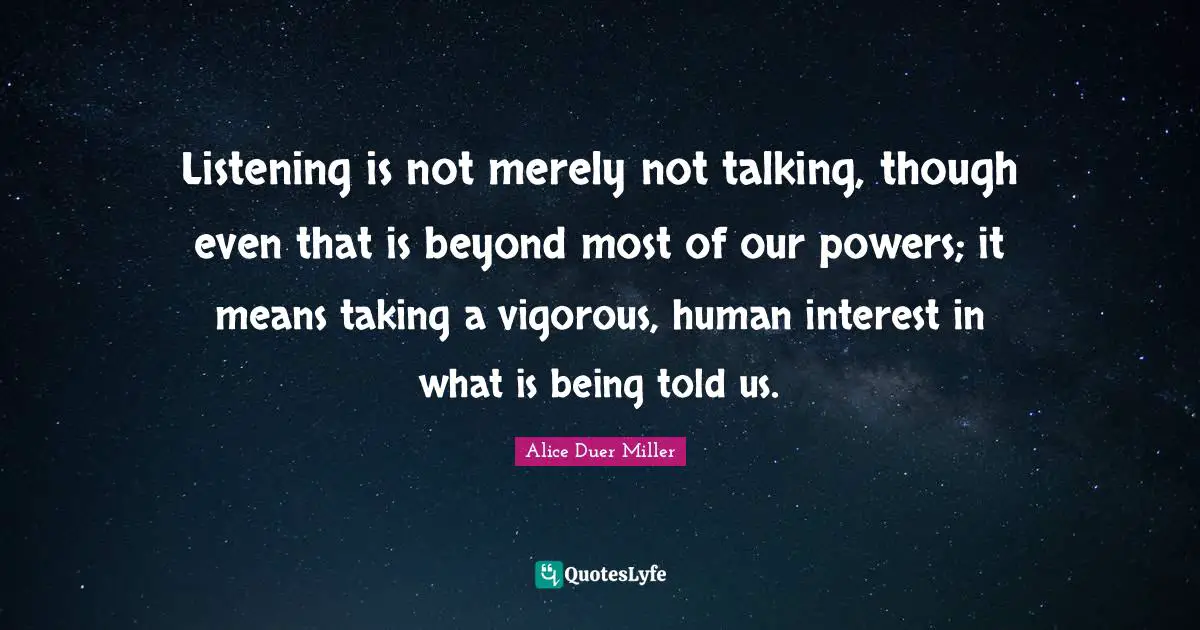 Listening is not merely not talking, though even that is beyond most of our powers; it means taking a vigorous, human interest in what is being told us.