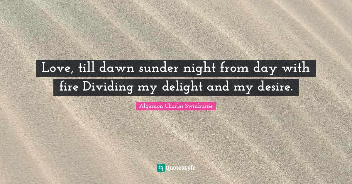 Love, till dawn sunder night from day with fire Dividing my delight and my desire.