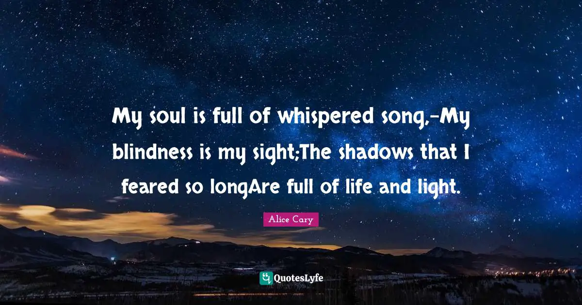 My soul is full of whispered song,-My blindness is my sight;The shadows that I feared so longAre full of life and light.