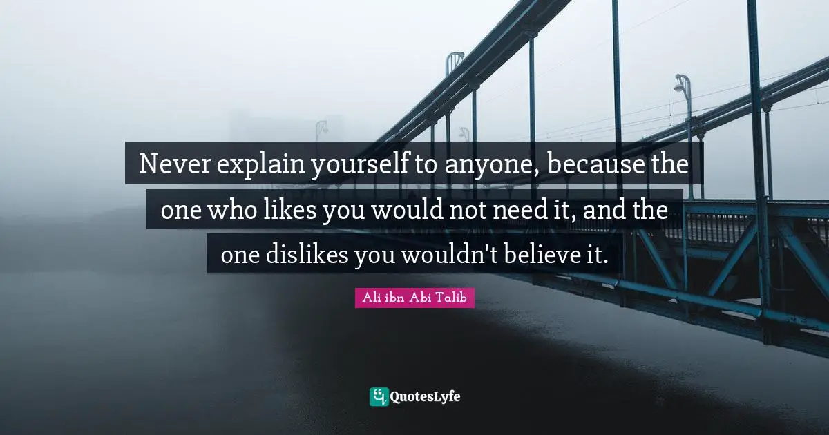 I Believe Quotes: "Never explain yourself to anyone, because the one who likes you would not need it, and the one dislikes you wouldn't believe it."