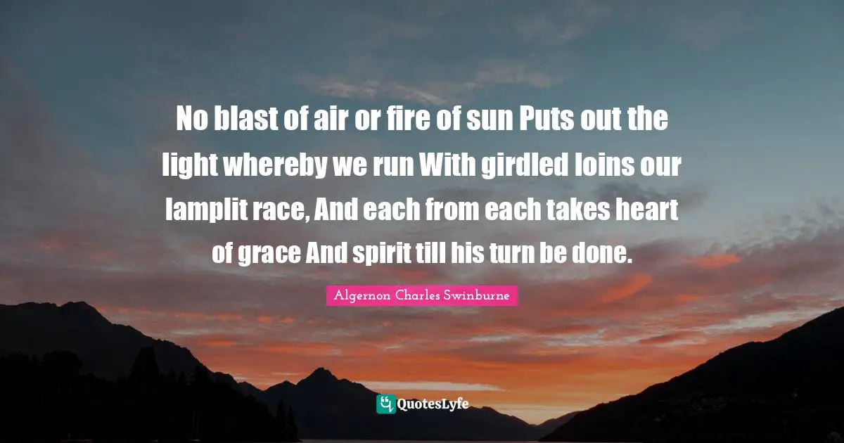 No blast of air or fire of sun Puts out the light whereby we run With girdled loins our lamplit race, And each from each takes heart of grace And spirit till his turn be done.