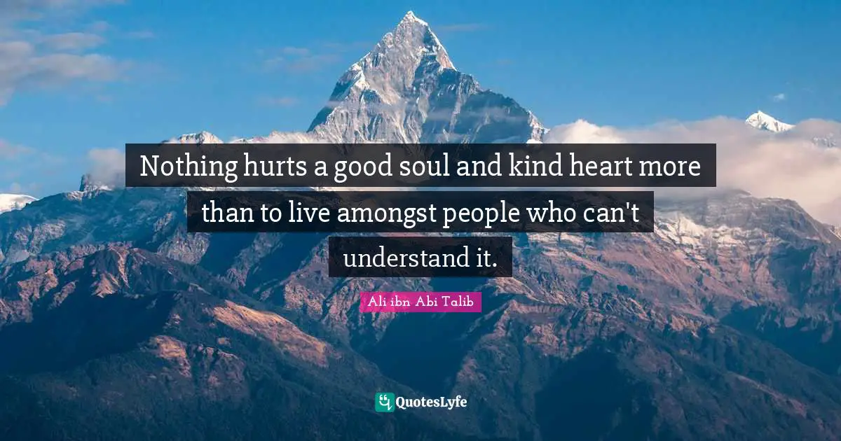 Nothing hurts a good soul and kind heart more than to live amongst people who can't understand it.