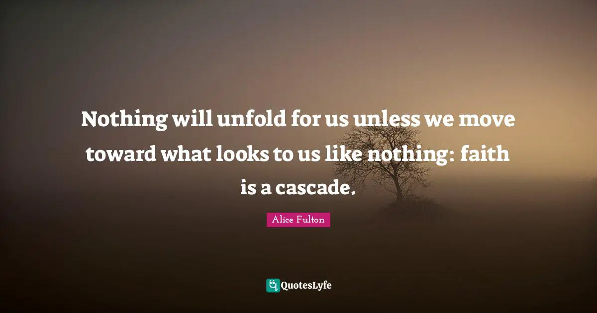 Nothing will unfold for us unless we move toward what looks to us like nothing: faith is a cascade.