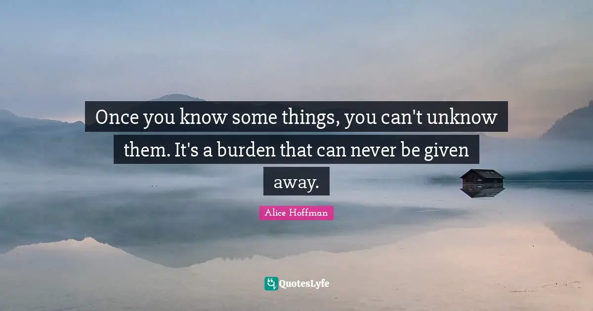 Once you know some things, you can't unknow them. It's a burden that can never be given away.