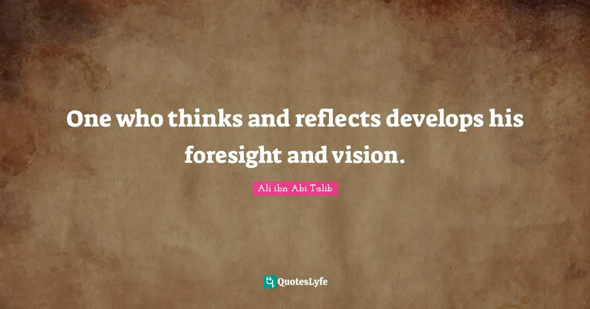 One who thinks and reflects develops his foresight and vision.