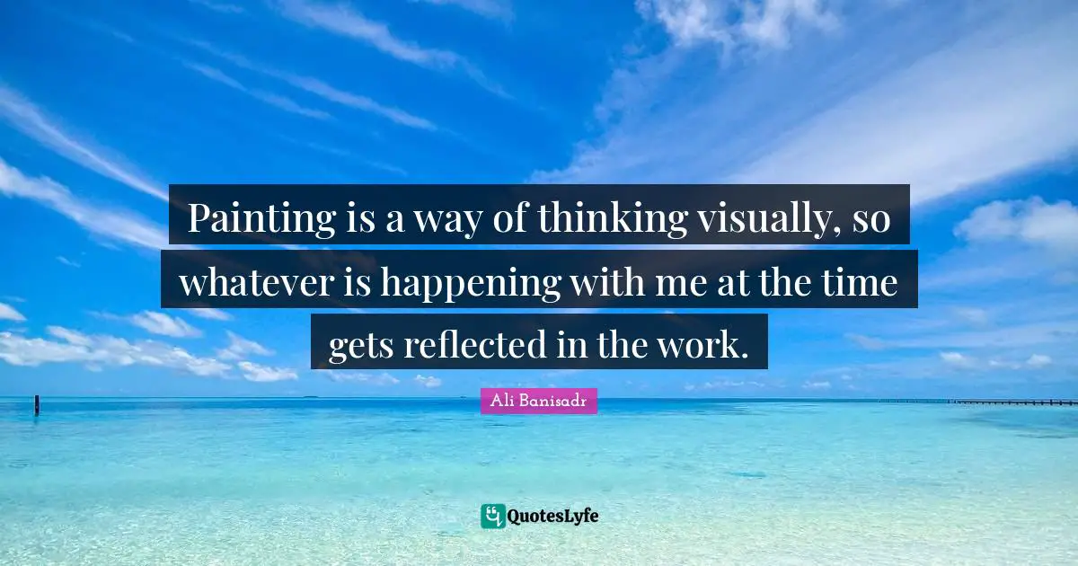 Painting is a way of thinking visually, so whatever is happening with me at the time gets reflected in the work.