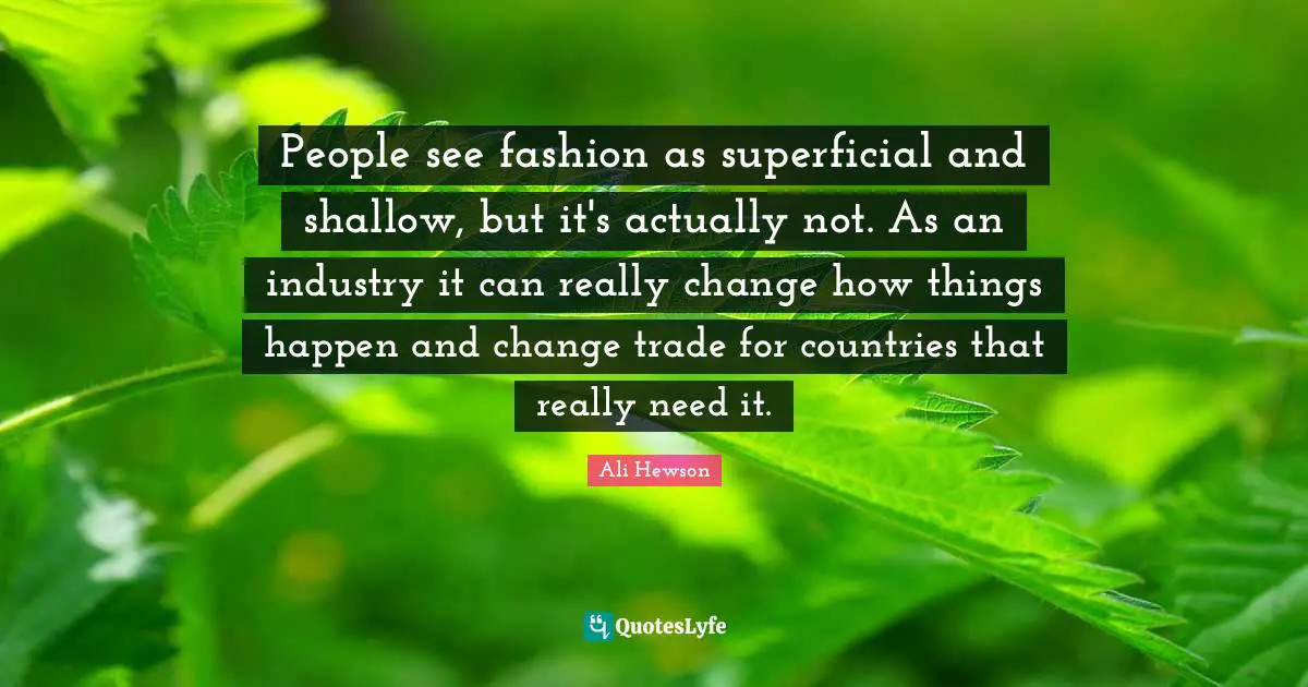 People see fashion as superficial and shallow, but it's actually not. As an industry it can really change how things happen and change trade for countries that really need it.