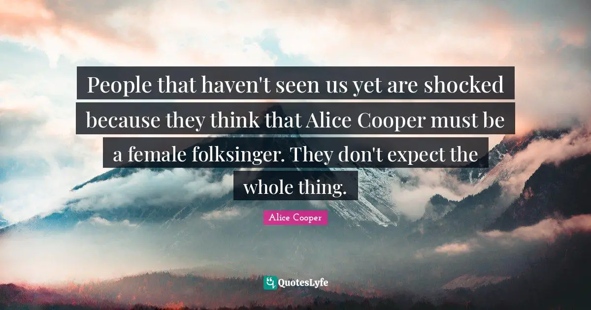 People that haven't seen us yet are shocked because they think that Alice Cooper must be a female folksinger. They don't expect the whole thing.