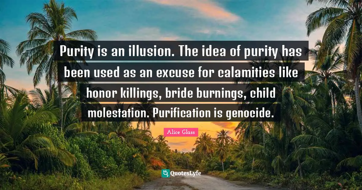 Purity is an illusion. The idea of purity has been used as an excuse for calamities like honor killings, bride burnings, child molestation. Purification is genocide.