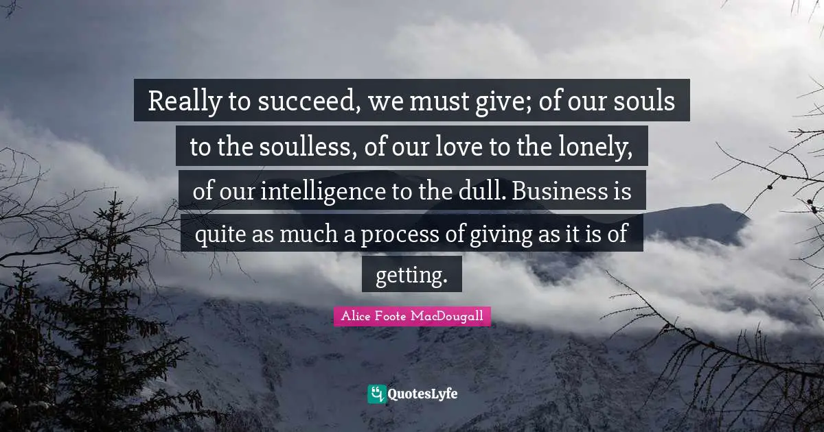 Really to succeed, we must give; of our souls to the soulless, of our love to the lonely, of our intelligence to the dull. Business is quite as much a process of giving as it is of getting.