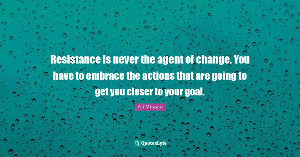 Resistance is never the agent of change. You have to embrace the actions that are going to get you closer to your goal.