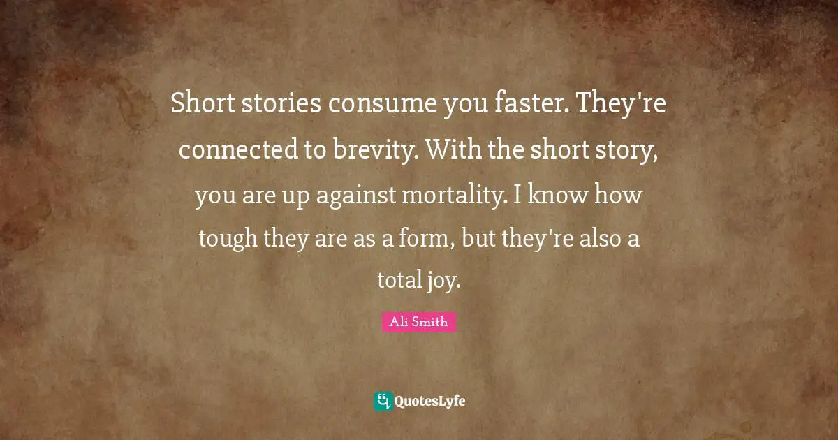 Short stories consume you faster. They're connected to brevity. With the short story, you are up against mortality. I know how tough they are as a form, but they're also a total joy.