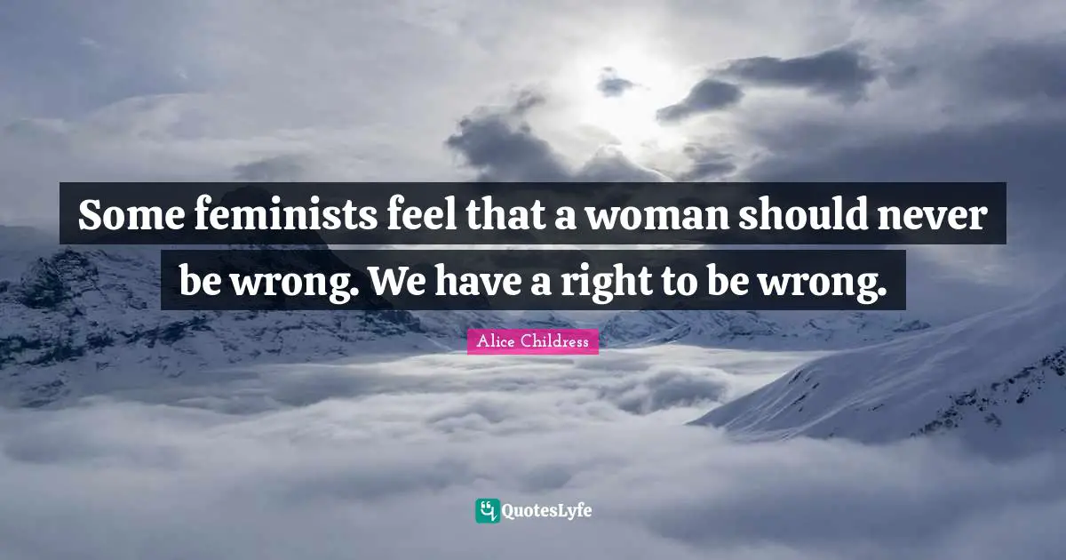 Some feminists feel that a woman should never be wrong. We have a right to be wrong.