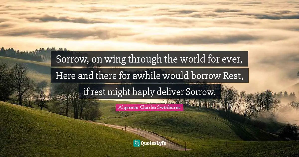A. C. Swinburne Quotes: "Sorrow, on wing through the world for ever, Here and there for awhile would borrow Rest, if rest might haply deliver Sorrow."
