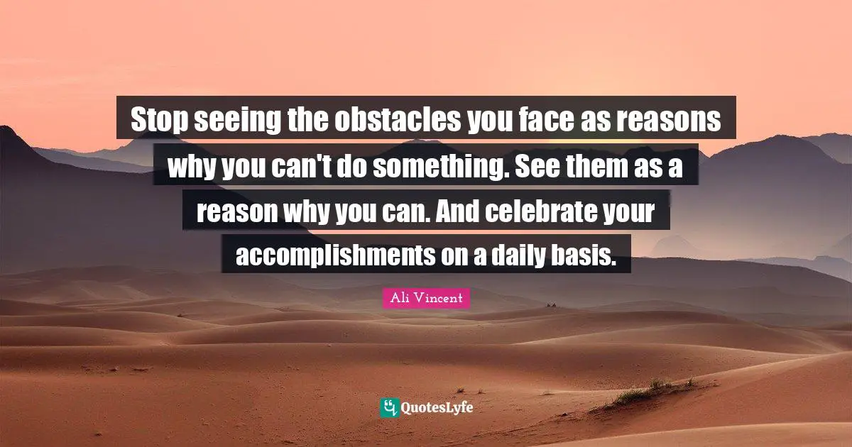 Stop seeing the obstacles you face as reasons why you can't do something. See them as a reason why you can. And celebrate your accomplishments on a daily basis.
