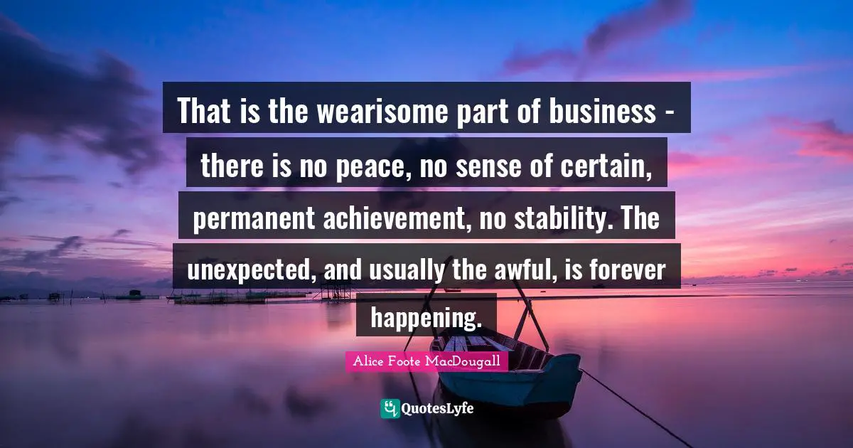 That is the wearisome part of business - there is no peace, no sense of certain, permanent achievement, no stability. The unexpected, and usually the awful, is forever happening.
