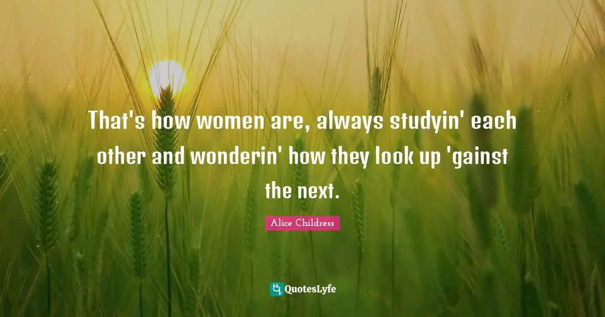 That's how women are, always studyin' each other and wonderin' how they look up 'gainst the next.