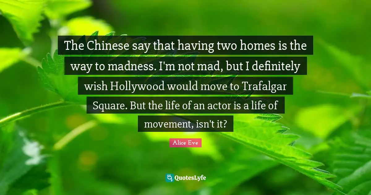 The Chinese say that having two homes is the way to madness. I'm not mad, but I definitely wish Hollywood would move to Trafalgar Square. But the life of an actor is a life of movement, isn't it?