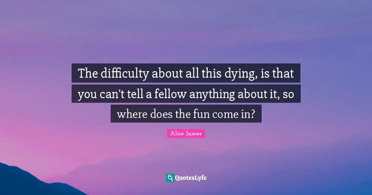 Alice James Quotes: "The difficulty about all this dying, is that you can't tell a fellow anything about it, so where does the fun come in?"