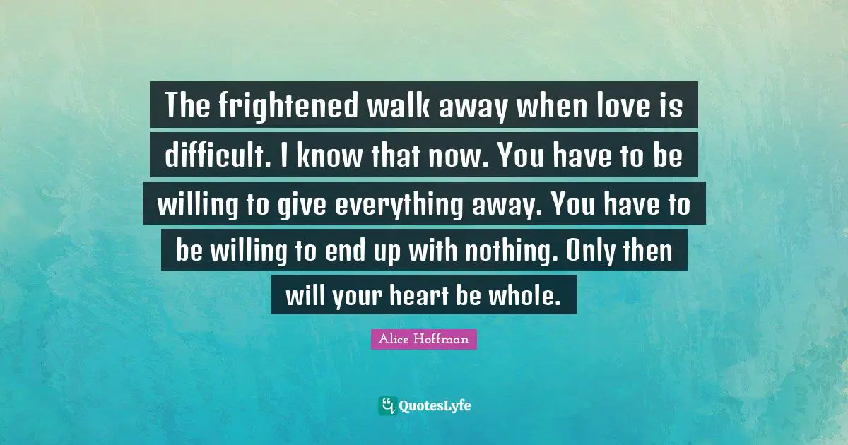 The frightened walk away when love is difficult. I know that now. You have to be willing to give everything away. You have to be willing to end up with nothing. Only then will your heart be whole.