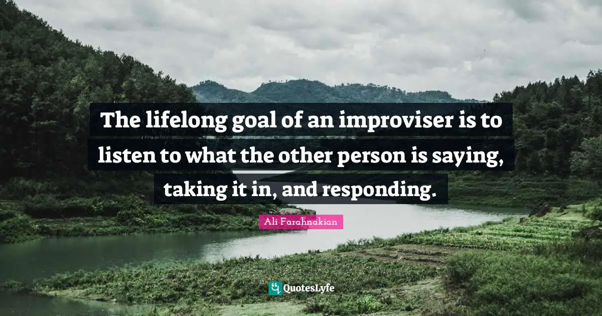 The lifelong goal of an improviser is to listen to what the other person is saying, taking it in, and responding.