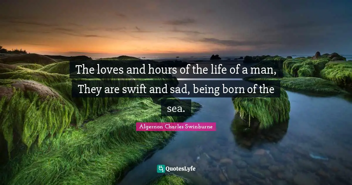 The loves and hours of the life of a man, They are swift and sad, being born of the sea.