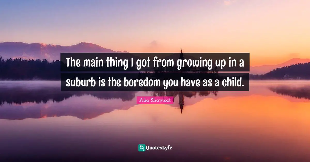 The main thing I got from growing up in a suburb is the boredom you have as a child.
