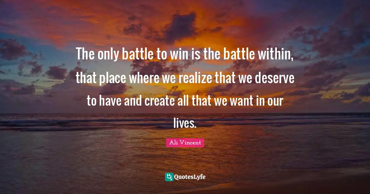 The only battle to win is the battle within, that place where we realize that we deserve to have and create all that we want in our lives.