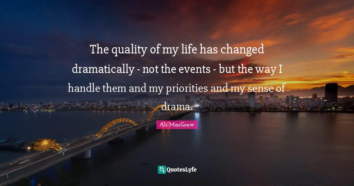 The quality of my life has changed dramatically - not the events - but the way I handle them and my priorities and my sense of drama.