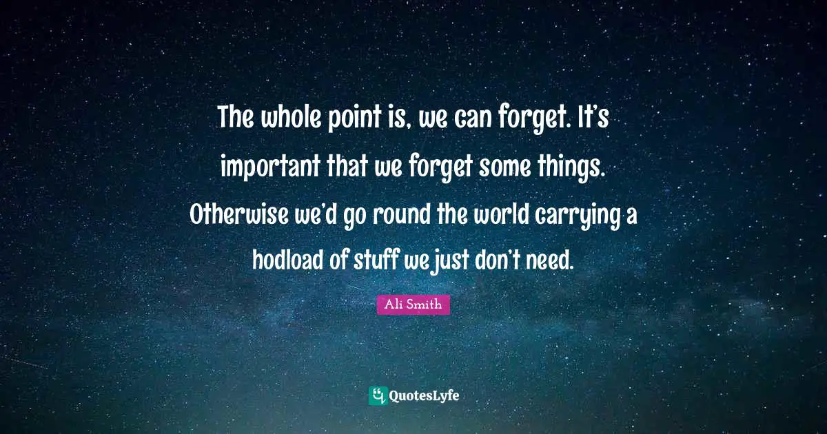 The whole point is, we can forget. It’s important that we forget some things. Otherwise we’d go round the world carrying a hodload of stuff we just don’t need.