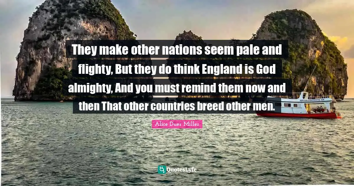 They make other nations seem pale and flighty, But they do think England is God almighty, And you must remind them now and then That other countries breed other men.