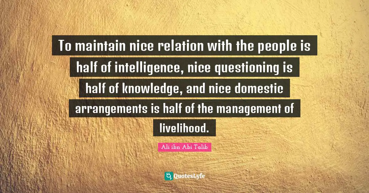 To maintain nice relation with the people is half of intelligence, nice questioning is half of knowledge, and nice domestic arrangements is half of the management of livelihood.