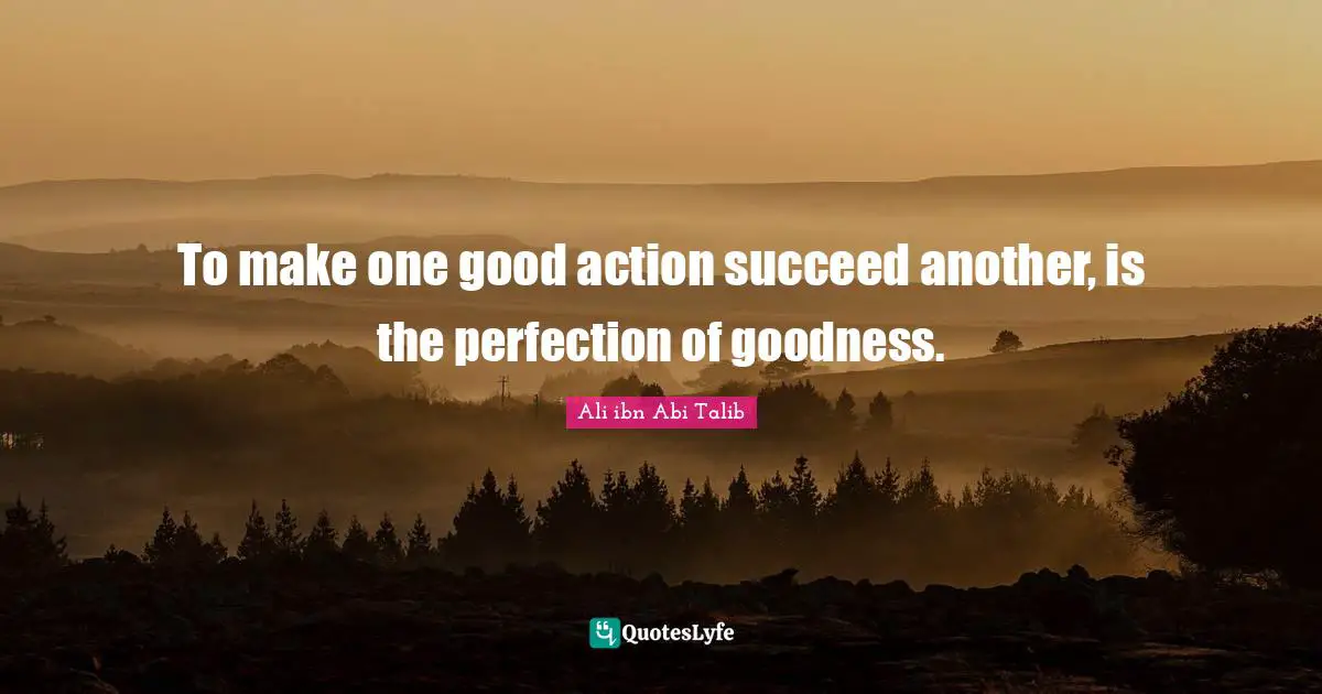 To make one good action succeed another, is the perfection of goodness.