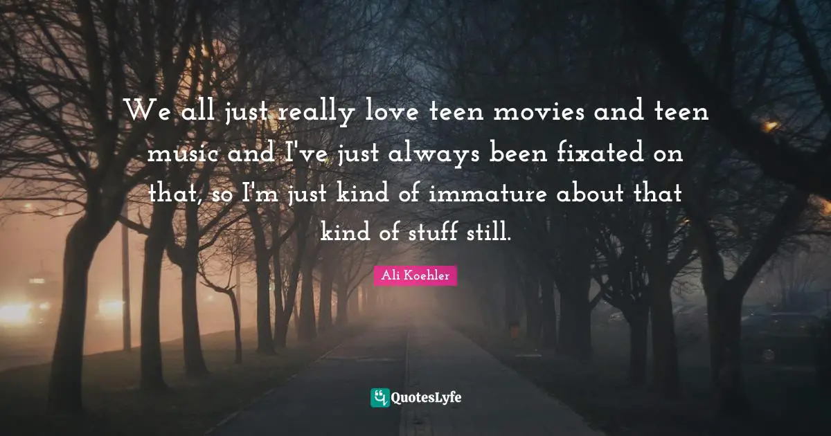 We all just really love teen movies and teen music and I've just always been fixated on that, so I'm just kind of immature about that kind of stuff still.