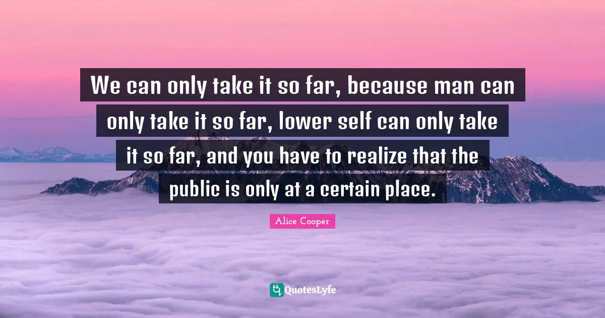 We can only take it so far, because man can only take it so far, lower self can only take it so far, and you have to realize that the public is only at a certain place.