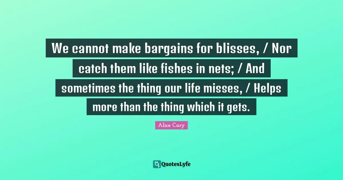 We cannot make bargains for blisses, / Nor catch them like fishes in nets; / And sometimes the thing our life misses, / Helps more than the thing which it gets.