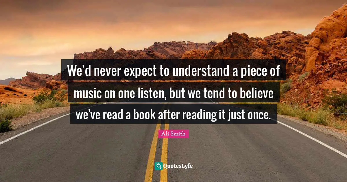 Ali Smith Quotes: "We'd never expect to understand a piece of music on one listen, but we tend to believe we've read a book after reading it just once."