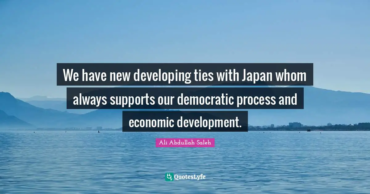 Economic Development Quotes: "We have new developing ties with Japan whom always supports our democratic process and economic development."