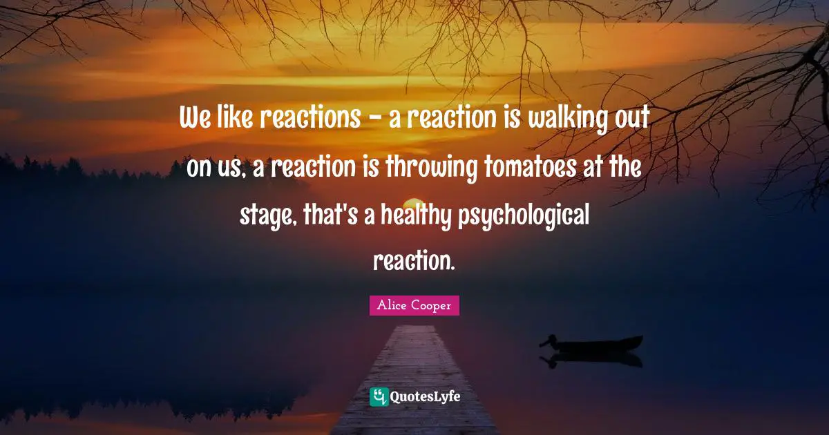 We like reactions - a reaction is walking out on us, a reaction is throwing tomatoes at the stage, that's a healthy psychological reaction.