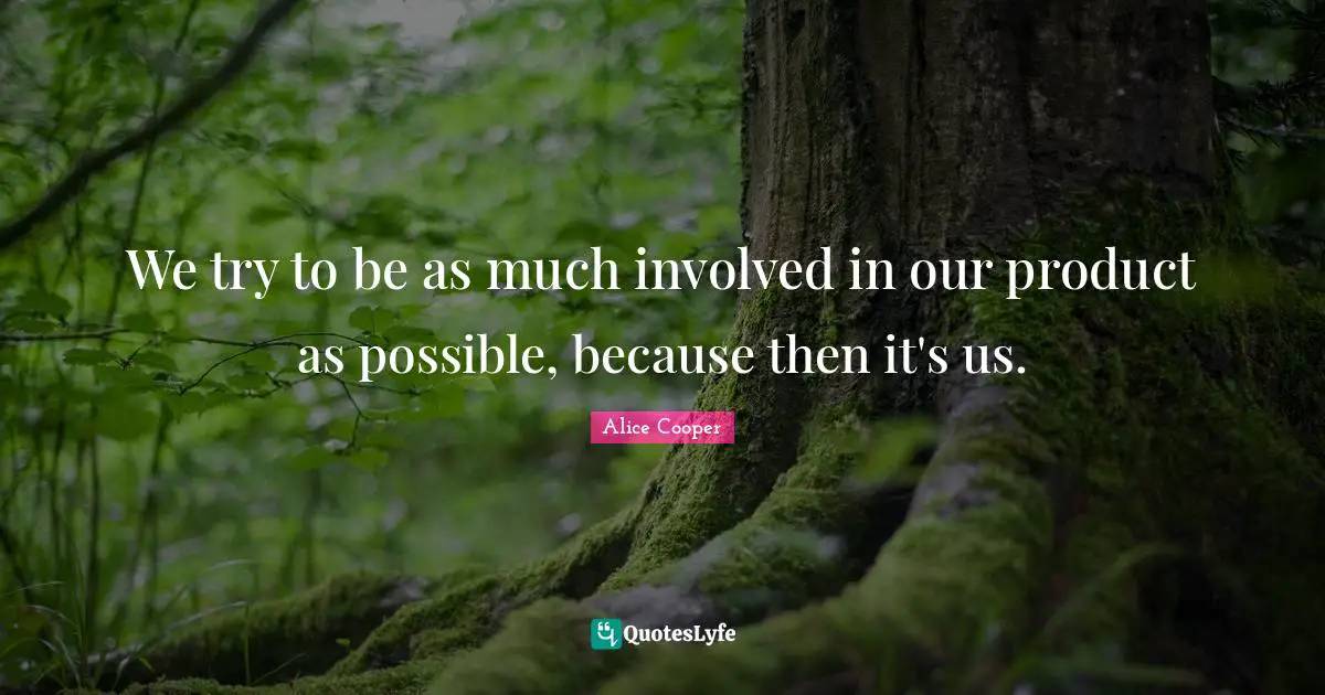 We try to be as much involved in our product as possible, because then it's us.