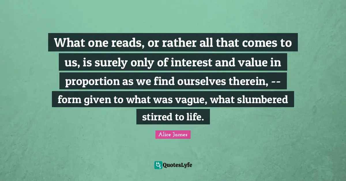 Alice James Quotes: "What one reads, or rather all that comes to us, is surely only of interest and value in proportion as we find ourselves therein, -- form given to what was vague, what slumbered stirred to life."