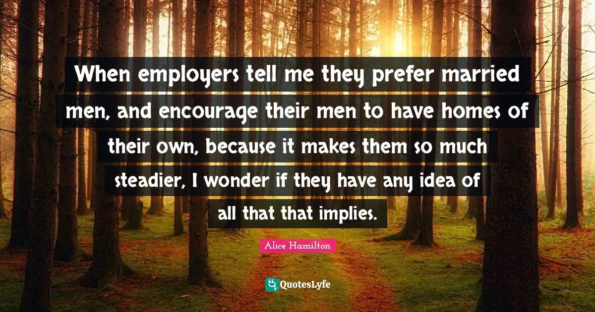 When employers tell me they prefer married men, and encourage their men to have homes of their own, because it makes them so much steadier, I wonder if they have any idea of all that that implies.