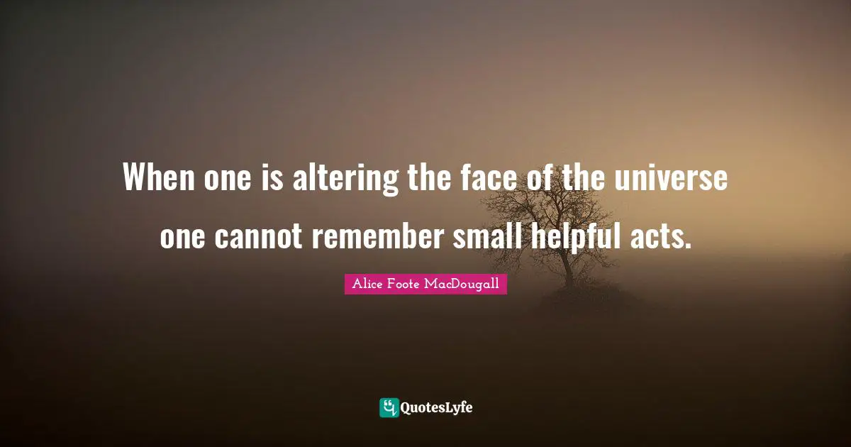When one is altering the face of the universe one cannot remember small helpful acts.